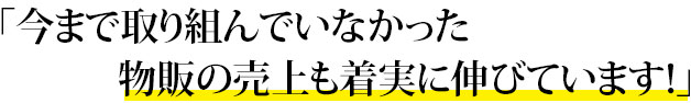 「今まで取り組んでいなかった物販の売上も着実に伸びています！」