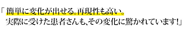 「 簡単に変化が出せる。再現性も高い。実際に受けた患者さんも、その変化に驚かれています！」