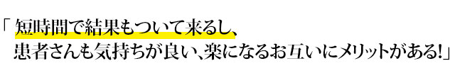 「 短時間で結果もついて来るし、患者さんも気持ちが良い、楽になるお互いにメリットがある！」